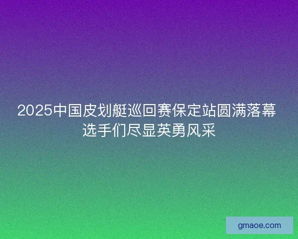 2025中国皮划艇巡回赛保定站圆满落幕 选手们尽显英勇风采