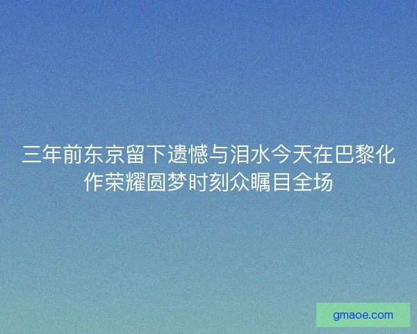 三年前东京留下遗憾与泪水今天在巴黎化作荣耀圆梦时刻众瞩目全场